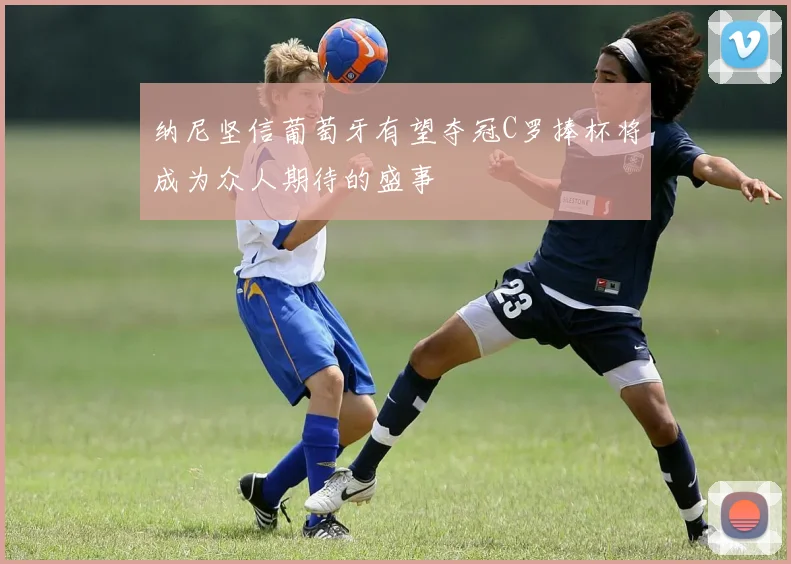 纳尼坚信葡萄牙有望夺冠C罗捧杯将成为众人期待的盛事