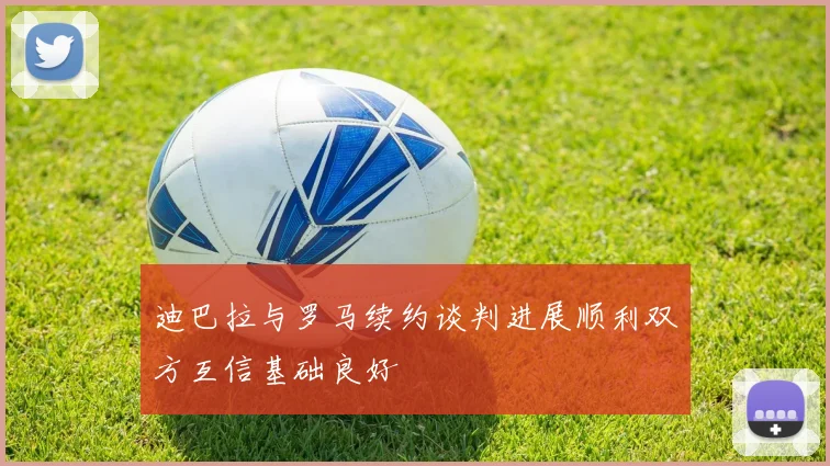 迪巴拉与罗马续约谈判进展顺利双方互信基础良好
