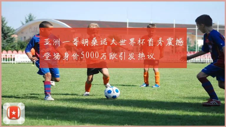 亚洲一哥胡桑诺夫世界杯首秀震撼登场身价5000万欧引发热议