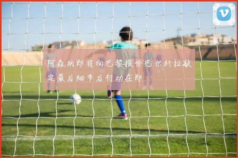 阿森纳即将向巴黎报价巴尔科拉敲定最后细节后行动在即