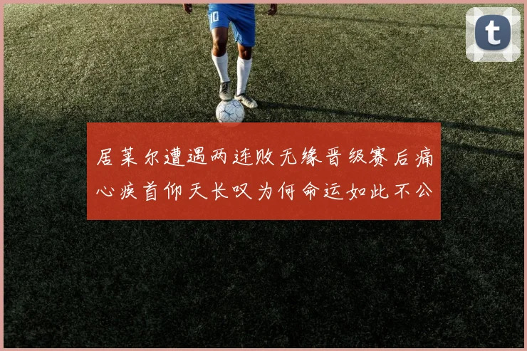 居莱尔遭遇两连败无缘晋级赛后痛心疾首仰天长叹为何命运如此不公