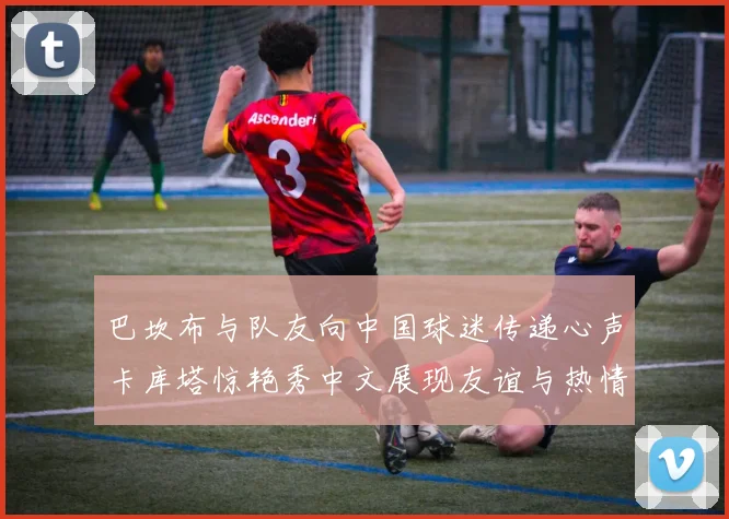 巴坎布与队友向中国球迷传递心声卡库塔惊艳秀中文展现友谊与热情