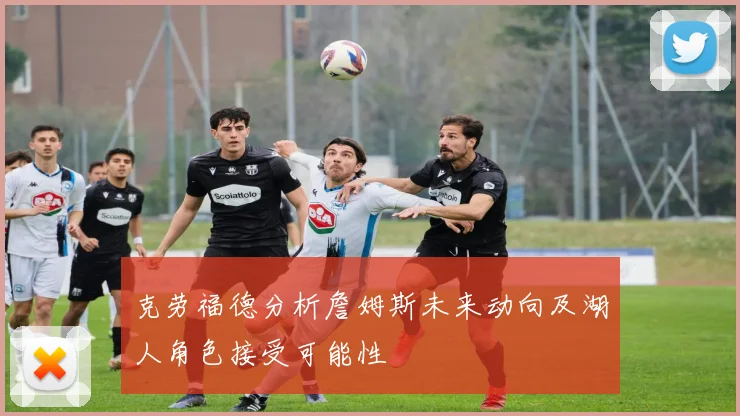 克劳福德分析詹姆斯未来动向及湖人角色接受可能性