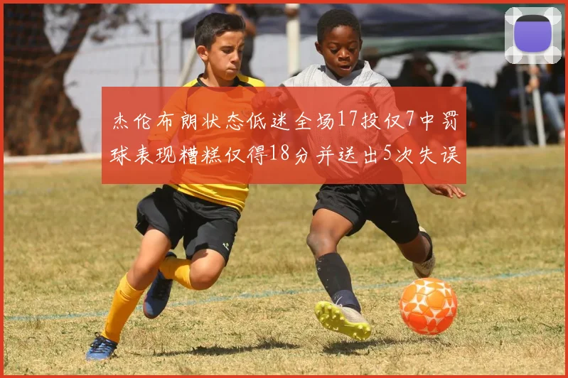 杰伦布朗状态低迷全场17投仅7中罚球表现糟糕仅得18分并送出5次失误