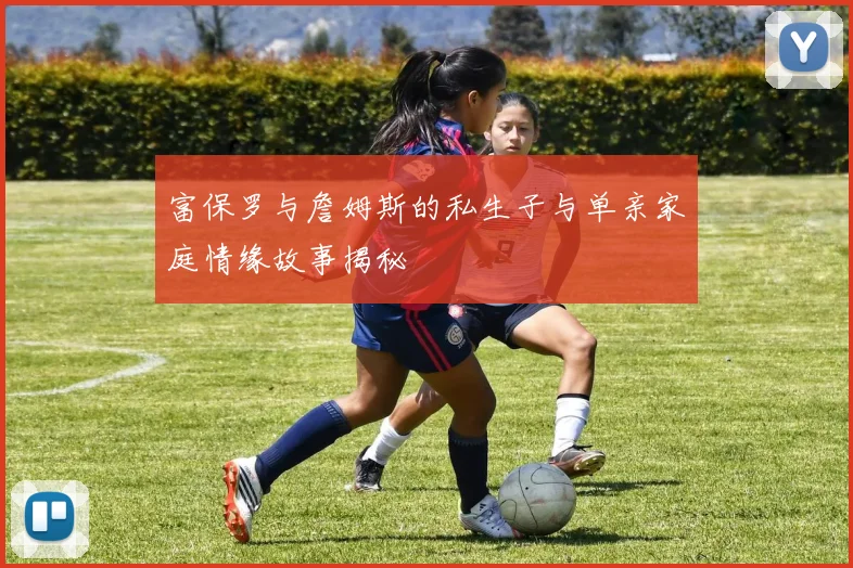 富保罗与詹姆斯的私生子与单亲家庭情缘故事揭秘