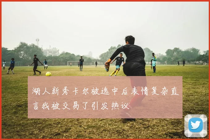 湖人新秀卡尔被选中后表情复杂直言我被交易了引发热议