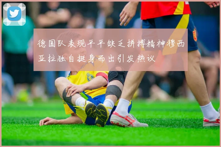 德国队表现平平缺乏拼搏精神穆西亚拉独自挺身而出引发热议