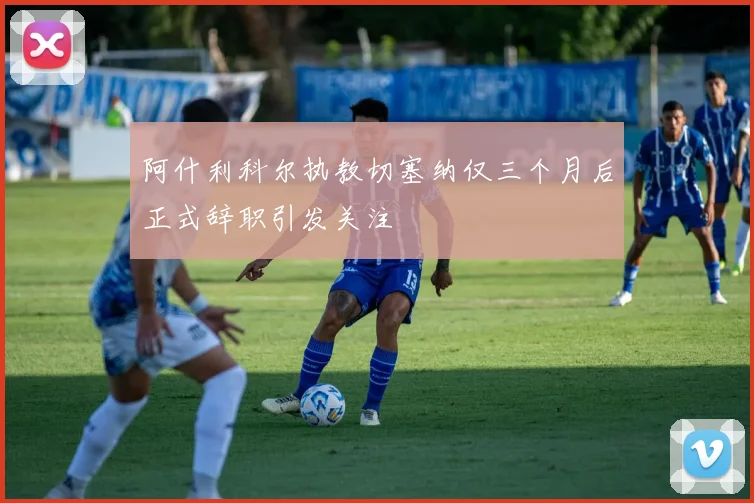 阿什利科尔执教切塞纳仅三个月后正式辞职引发关注